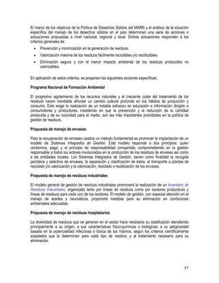 57
El marco de los objetivos de la Política de Desechos Sólidos del MARN y el análisis de la situación
específica del manejo de los desechos sólidos en el país determinan una serie de acciones o
actuaciones propuestas a nivel nacional, regional y local. Dichas actuaciones responden a los
criterios generales de:
• Prevención y minimización en la generación de residuos.
• Valorización máxima de los residuos fácilmente reciclables y/o reutilizables.
• Eliminación segura y con el menor impacto ambiental de los residuos producidos no
valorizables.
En aplicación de estos criterios, se proponen las siguientes acciones específicas:
Programa Nacional de Formación Ambiental
El progresivo agotamiento de los recursos naturales y el creciente coste del tratamiento de los
residuos hacen inevitable afrontar un cambio cultural profundo en los hábitos de producción y
consumo. Esto exige la realización de un notable esfuerzo en educación e información dirigido a
consumidores y productores, insistiendo en que la prevención y la reducción de la cantidad
producida y de su nocividad para el medio, son las más importantes prioridades en la política de
gestión de residuos.
Propuesta de manejo de envases
Para la recuperación de envases usados un método fundamental es promover la implantación de un
modelo de Sistemas Integrados de Gestión. Este modelo responde a dos principios: quien
contamina, paga; y el principio de responsabilidad compartida; comprometiendo en la gestión
responsable a todos los actores involucrados en la producción de los residuos de envases así como
a las entidades locales. Los Sistemas Integrados de Gestión, tienen como finalidad la recogida
periódica y selectiva de envases, la separación y clasificación de éstos, el transporte a plantas de
reciclado y/o valorización y la valorización, reciclado o reutilización de los envases.
Propuesta de manejo de residuos industriales
El modelo general de gestión de residuos industriales promoverá la realización de un Inventario de
Residuos Industriales, organizado tanto por líneas de residuos como por sectores productivos y
líneas de residuos para cada uno de los sectores. El modelo de gestión, con especial atención en el
manejo de aceites y neumáticos, propondrá medidas para su eliminación en condiciones
ambientales adecuadas.
Propuesta de manejo de residuos hospitalarios
La diversidad de residuos que se generan en el sector hace necesaria su clasificación atendiendo
principalmente a su origen; a sus características físico-químicas o biológicas; a su peligrosidad
basada en la potencialidad infecciosa o tóxica de los mismos, según los criterios científicamente
aceptados que la determinen para cada tipo de residuo; y al tratamiento necesario para su
eliminación.
 