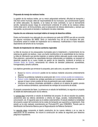 58
Propuesta de manejo de residuos inertes
La gestión de los residuos inertes, por su menor peligrosidad ambiental, dificultad de transporte y
más fácil control municipal, debe ser responsabilidad de los municipios, que acondicionarán lugares
de vertido adecuados. Su depósito, si se realiza de modo controlado, lo cual es técnicamente
sencillo, representa escaso riesgo de contaminación ambiental. El vertido de los residuos sólidos
inertes debe servir, de forma prioritaria, para la restauración de relieves deteriorados y, siempre que
sea posible, se procurará el reciclado o reutilización de estos materiales.
Impulso de una ordenanza municipal relativa al manejo de desechos sólidos.
Existe una formulación muy adecuada de una ordenanza por parte del UEPRS que sólo es conocida
por algunos municipios del AMSS. Sería un instrumento muy útil en los municipios del país.
Únicamente variará el modelo de implantación de la ordenanza, modificándola si fuera necesario
dependiendo del tamaño de los municipios.
Estudio de Implantación de rellenos sanitarios regionales
La falta de recursos en los presupuestos municipales para la implantación y mantenimiento de los
sistemas de gestión de residuos crean una fuerte incertidumbre en la sostenibilidad de los mismos.
La falta de información que permita implantar un sistema tarifario adecuado ayuda a esta situación.
Para potenciar y aprovechar las capacidades técnicas institucionales ya instaladas, es necesario el
desarrollo espacial de un nuevo modelo de gestión de los desechos, dividiendo el territorio en
Grandes Áreas de Gestión, armonizando los criterios de densidad poblacional, accesibilidad,
homogeneidad y tamaño suficiente.
Los objetivos generales que enmarcan la propuesta, para cada zona, se pueden resumir en:
• Buscar la máxima valorización posible de los residuos mediante soluciones ambientalmente
seguras.
• Resolver los problemas mediante la construcción del mínimo número posible de instalaciones.
• Reducir costes mediante las ventajas aportadas por la economía de escala que se obtiene al
agrupar el mayor número posible de focos de generación para cada instalación.
• Incorporar los residuos industriales asimilables a urbanos en el sistema de gestión previsto
para los residuos domésticos, aprovechando las ventajas de la economía de escala.
El proyecto comprende dos fases. La primera es un estudio de factibilidad y la segunda un proyecto
de detalle del diseño/adecuación de los rellenos.
La primera fase comprende un estudio de factibilidad del proyecto. En ella se estudian las posibles
ubicaciones para los rellenos atendiendo a criterios de riesgo, sociales, medioambientales, de
comunicación, etc. El siguiente paso es el análisis coste-beneficio. El estudio detallará la rentabilidad
del proyecto a pesar del incremento de los costes de transporte que supondría su implantación. Este
estudio ya ha sido realizado recientemente por Promude-GTZ, para COMURES, “Estudio para la
Identificación de Elementos Básicos para la Regionalización de Rellenos Sanitarios”.
La segunda etapa comprende el diseño constructivo de los nuevos rellenos o en su caso la
adecuación de los existentes. Se incluirá la construcción de celdas de seguridad para desechos
peligrosos hospitalarios.
 