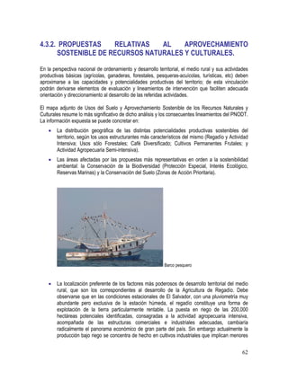 62
4.3.2. PROPUESTAS RELATIVAS AL APROVECHAMIENTO
SOSTENIBLE DE RECURSOS NATURALES Y CULTURALES.
En la perspectiva nacional de ordenamiento y desarrollo territorial, el medio rural y sus actividades
productivas básicas (agrícolas, ganaderas, forestales, pesqueras-acuícolas, turísticas, etc) deben
aproximarse a las capacidades y potencialidades productivas del territorio; de esta vinculación
podrán derivarse elementos de evaluación y lineamientos de intervención que faciliten adecuada
orientación y direccionamiento al desarrollo de las referidas actividades.
El mapa adjunto de Usos del Suelo y Aprovechamiento Sostenible de los Recursos Naturales y
Culturales resume lo más significativo de dicho análisis y los consecuentes lineamientos del PNODT.
La información expuesta se puede concretar en:
• La distribución geográfica de las distintas potencialidades productivas sostenibles del
territorio, según los usos estructurantes más característicos del mismo (Regadío y Actividad
Intensiva; Usos sólo Forestales; Café Diversificado; Cultivos Permanentes Frutales; y
Actividad Agropecuaria Semi-intensiva).
• Las áreas afectadas por las propuestas más representativas en orden a la sostenibilidad
ambiental: la Conservación de la Biodiversidad (Protección Especial, Interés Ecológico,
Reservas Marinas) y la Conservación del Suelo (Zonas de Acción Prioritaria).
Barco pesquero
• La localización preferente de los factores más poderosos de desarrollo territorial del medio
rural, que son los correspondientes al desarrollo de la Agricultura de Regadío. Debe
observarse que en las condiciones estacionales de El Salvador, con una pluviometría muy
abundante pero exclusiva de la estación húmeda, el regadío constituye una forma de
explotación de la tierra particularmente rentable. La puesta en riego de las 200,000
hectáreas potenciales identificadas, consagradas a la actividad agropecuaria intensiva,
acompañada de las estructuras comerciales e industriales adecuadas, cambiaría
radicalmente el panorama económico de gran parte del país. Sin embargo actualmente la
producción bajo riego se concentra de hecho en cultivos industriales que implican menores
 
