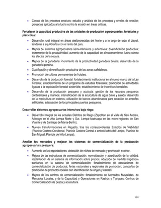 64
• Control de los procesos erosivos: estudio y análisis de los procesos y niveles de erosión;
proyectos aplicados a la lucha contra la erosión en áreas críticas.
Fortalecer la capacidad productiva de las unidades de producción agropecuarias, forestales y
piscícolas:
• Desarrollo rural integral en áreas desfavorecidas del Norte y a lo largo de todo el Litoral,
tendente a equilibrarlas con el resto del país.
• Mejora de sistemas agropecuarios semi-intensivos y extensivos: diversificación productiva;
incremento de la productividad; aumento de la capacidad de almacenamiento; lucha contra
los efectos de la sequía.
• Mejora de la ganadería: incremento de la productividad ganadera bovina; desarrollo de la
ganadería porcina.
• Cualificación y diversificación productiva de las zonas cafetaleras.
• Promoción de cultivos permanentes de frutales.
• Desarrollo de la producción forestal: fortalecimiento institucional en el nuevo marco de la Ley
Forestal; establecimiento de un programa de estudios forestales; promoción de actividades
ligadas a la explotación forestal sostenible; establecimiento de incentivos forestales.
• Desarrollo de la producción pesquera y acuícola: gestión de los recursos pesqueros
continentales y marinos; intensificación de la acuicultura de agua dulce y salada; desarrollo
de la maricultura en esteros; utilización de barcos abandonados para creación de arrecifes
artificiales; adecuación de los principales puertos pesqueros.
Desarrollar sistemas agropecuarios intensivos bajo riego:
• Desarrollo integral de los actuales Distritos de Riego (Zapotitán en el Valle de San Andrés,
Atiocoyo en el Alto Lempa Norte y Sur, Lempa-Acahuapa en las micro-regiones de San
Vicente y de Santiago de María-Berlín);
• Nuevas transformaciones en Regadío, tras los correspondientes Estudios de Viabilidad
(Planicie Costera Occidental, Planicie Costera Central a ambos lados del Lempa, Planicie de
San Miguel, Planicie del Alto Lempa).
Ampliar los mercados y mejorar los sistemas de comercialización de la producción
agropecuaria y pesquera:
• Aumento de las exportaciones: detección de nichos de mercado y promoción exterior.
• Mejora de las estructuras de comercialización: normalización y acreditación de la calidad;
implantación de un sistema de información sobre precios; adopción de medidas higiénico-
sanitarias en la cadena de comercialización; fortalecimiento de asociaciones de
comercialización de productos; ferias nacionales y regionales de promoción; campañas de
promoción de productos locales con identificación de origen y calidad.
• Mejora de los centros de comercialización: fortalecimiento de Mercados Mayoristas, de
Mercados Locales, y de la Capacidad y Operaciones en Rastros y Tiangues; Centros de
Comercialización de pesca y acuicultura.
 