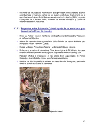 65
• Desarrollar las actividades de transformación de la producción primaria: fomento de áreas
agroindustriales e integración vertical de los clusters productivos; fortalecimiento de la
agroindustria rural; desarrollo de Sistemas Agroalimentarios Localizados (SIAL); innovación
e integración de la industria láctea; promoción de alianzas estratégicas y comités de
desarrollo de cadenas productivas.
4.3.2.2. Propuestas sobre Patrimonio Cultural (aparte de las enunciadas para
los centros históricos de ciudades)
• Definir una Política y poner en marcha una Estrategia Nacional de Protección y Valorización
de los Recursos Culturales.
• Adecuar las determinaciones reglamentarias de los Estudios de Impacto Ambiental para
incorporar la variable Patrimonio Cultural.
• Realizar un Estudio Antropológico Nacional y un Censo de Población Indígena.
• Modernizar y actualizar el Inventario de Sitios Arqueológicos de El Salvador. Incorporar
sistemáticamente el patrimonio arqueológico en los planes de desarrollo urbano y rural.
• Protección efectiva e investigación de los catorce Sitios Arqueológicos de Primera
Categoría, y desarrollo de los mismos como Parques Arqueológicos.
• Rescatar los Sitios Arqueológicos situados en Áreas Naturales Protegidas y valorizarlos
dentro de la oferta eco-cultural de las mismas.
Tejedor tradicional
 