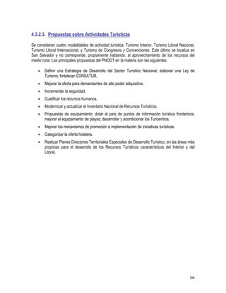 66
4.3.2.3. Propuestas sobre Actividades Turísticas
Se consideran cuatro modalidades de actividad turística: Turismo Interior, Turismo Litoral Nacional,
Turismo Litoral Internacional, y Turismo de Congresos y Convenciones. Este último se localiza en
San Salvador y no corresponde, propiamente hablando, al aprovechamiento de los recursos del
medio rural. Las principales propuestas del PNODT en la materia son las siguientes:
• Definir una Estrategia de Desarrollo del Sector Turístico Nacional; elaborar una Ley de
Turismo; fortalecer CORSATUR.
• Mejorar la oferta para demandantes de alto poder adquisitivo.
• Incrementar la seguridad.
• Cualificar los recursos humanos.
• Modernizar y actualizar el Inventario Nacional de Recursos Turísticos.
• Propuestas de equipamiento: dotar al país de puntos de información turística fronterizos;
mejorar el equipamiento de playas; desarrollar y acondicionar los Turicentros.
• Mejorar los mecanismos de promoción e implementación de iniciativas turísticas.
• Categorizar la oferta hotelera.
• Realizar Planes Directores Territoriales Especiales de Desarrollo Turístico, en las áreas más
propicias para el desarrollo de los Recursos Turísticos característicos del Interior y del
Litoral.
 