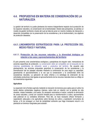 68
4.4. PROPUESTAS EN MATERIA DE CONSERVACIÓN DE LA
NATURALEZA
La gestión del territorio no puede plantearse de manera independiente respecto de la protección de
los espacios naturales y la conservación de la biodiversidad. Desde esta perspectiva, se plantea un
modelo de gestión territorial a través del cual se trata de poner en marcha modelos de interacción y
desarrollo compatibles con la preservación de los ecosistemas y de la biodiversidad y los objetivos
de protección deseados.
4.4.1. LINEAMIENTOS ESTRATÉGICOS PARA LA PROTECCIÓN DEL
MEDIO FÍSICO Y NATURAL
4.4.1.1. Protección de los recursos naturales y la diversidad biológica en
relación a los usos y aprovechamientos del territorio
El país presenta unas características ecológicas y paisajísticas de singular valor, merecedoras de
acciones específicas de protección. La conservación debe ser compatible con la búsqueda de las
máximas posibilidades de utilización social y productiva del territorio. De acuerdo este
planteamiento, las acciones propuestas garantizan la conservación de los ecosistemas y la
diversificación del los paisajes naturales mediante la combinación de usos según su capacidad,
garantizando el aprovechamiento a la vez que la conservación y la conectividad entre los
ecosistemas naturales. La aplicación de estos criterios a la estrategia de ordenación de las
actividades productivas más ligadas al aprovechamiento de los recursos naturales tiene su reflejo en
los lineamientos siguientes:
Agricultura
La expansión de la frontera agrícola mediante la roturación de terrenos poco aptos para el cultivo ha
tenido efectos ambientales negativos intensos, sobre todo en relación con la pérdida de vida
silvestre, masas forestales y de suelos. Es necesario racionalizar el sector, evitando la eliminación
de zonas naturales y zonas con vocación forestal para su transformación a cultivo, aprovechando
este potencial en su verdadera dimensión. Para ello, se hace necesario ofrecer formación y
capacitación adecuada a los agricultores sobre técnicas de cultivo y explotación comunitaria de
tierras, a fin de conseguir un nivel de rentabilidad suficiente que haga innecesario recurrir a la
plantación en terrenos marginales para subsistir.
 