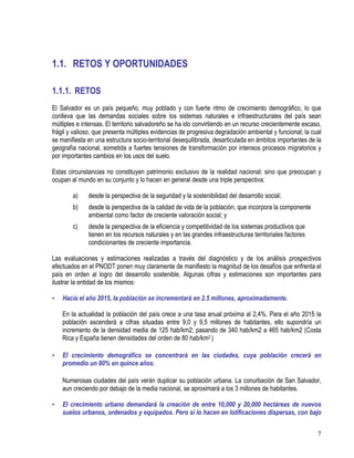 7
1.1. RETOS Y OPORTUNIDADES
1.1.1. RETOS
El Salvador es un país pequeño, muy poblado y con fuerte ritmo de crecimiento demográfico, lo que
conlleva que las demandas sociales sobre los sistemas naturales e infraestructurales del país sean
múltiples e intensas. El territorio salvadoreño se ha ido convirtiendo en un recurso crecientemente escaso,
frágil y valioso, que presenta múltiples evidencias de progresiva degradación ambiental y funcional; la cual
se manifiesta en una estructura socio-territorial desequilibrada, desarticulada en ámbitos importantes de la
geografía nacional, sometida a fuertes tensiones de transformación por intensos procesos migratorios y
por importantes cambios en los usos del suelo.
Estas circunstancias no constituyen patrimonio exclusivo de la realidad nacional; sino que preocupan y
ocupan al mundo en su conjunto y lo hacen en general desde una triple perspectiva:
a) desde la perspectiva de la seguridad y la sostenibilidad del desarrollo social;
b) desde la perspectiva de la calidad de vida de la población, que incorpora la componente
ambiental como factor de creciente valoración social; y
c) desde la perspectiva de la eficiencia y competitividad de los sistemas productivos que
tienen en los recursos naturales y en las grandes infraestructuras territoriales factores
condicionantes de creciente importancia.
Las evaluaciones y estimaciones realizadas a través del diagnóstico y de los análisis prospectivos
efectuados en el PNODT ponen muy claramente de manifiesto la magnitud de los desafíos que enfrenta el
país en orden al logro del desarrollo sostenible. Algunas cifras y estimaciones son importantes para
ilustrar la entidad de los mismos:
• Hacia el año 2015, la población se incrementará en 2.5 millones, aproximadamente.
En la actualidad la población del país crece a una tasa anual próxima al 2,4%. Para el año 2015 la
población ascenderá a cifras situadas entre 9,0 y 9,5 millones de habitantes, ello supondría un
incremento de la densidad media de 125 hab/km2; pasando de 340 hab/km2 a 465 hab/km2 (Costa
Rica y España tienen densidades del orden de 80 hab/km2 )
• El crecimiento demográfico se concentrará en las ciudades, cuya población crecerá en
promedio un 80% en quince años.
Numerosas ciudades del país verán duplicar su población urbana. La conurbación de San Salvador,
aun creciendo por debajo de la media nacional, se aproximará a los 3 millones de habitantes.
• El crecimiento urbano demandará la creación de entre 10,000 y 20,000 hectáreas de nuevos
suelos urbanos, ordenados y equipados. Pero si lo hacen en lotificaciones dispersas, con bajo
 