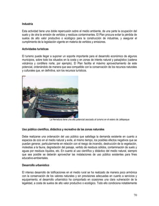70
Industria
Esta actividad tiene una doble repercusión sobre el medio ambiente, de una parte la ocupación del
suelo y de otra la emisión de vertidos y residuos contaminantes. El Plan procura evitar la pérdida de
suelos de alto valor productivo o ecológico para la construcción de industrias, y asegurar el
cumplimiento de la legislación vigente en materia de vertidos y emisiones.
Actividades turísticas
El turismo puede llegar a suponer un soporte importante para el desarrollo económico de algunos
municipios, sobre todo los situados en la costa y en zonas de interés natural y paisajístico (cadena
volcánica y cordillera norte, por ejemplo). El Plan facilita el máximo aprovechamiento de este
potencial, ordenándolo de manera que sea compatible con la conservación de los recursos naturales
y culturales que, en definitiva, son los recursos turísticos.
La Herradura tiene una alto potencial asociado al turismo en el estero de Jaltepeque
Uso público científico, didáctico y recreativo de las zonas naturales
Debe realizarse una ordenación del uso público que satisfaga la demanda existente en cuanto a
espacios de ocio en el medio natural y evite, al mismo tiempo, los posibles efectos negativos que se
puedan generar, particularmente en relación con el riesgo de incendio, destrucción de la vegetación,
molestias a la fauna, degradación del paisaje, vertido de residuos sólidos, contaminación de suelo y
aguas por residuos líquidos, etc. En cuanto al uso científico y didáctico del medio natural, siempre
que sea posible se deberán aprovechar las instalaciones de uso público existentes para fines
educativo-ambientales.
Desarrollo urbanístico
El intenso desarrollo de lotificaciones en el medio rural se ha realizado de manera poco armónica
con la conservación de los valores naturales y sin previsiones adecuadas en cuanto a servicios y
equipamiento; el desarrollo urbanístico ha comportado en ocasiones una clara vulneración de la
legalidad, a costa de suelos de alto valor productivo o ecológico. Todo ello condiciona notablemente
 