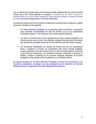 72
que no mejoraría por la simple adición de más áreas naturales protegidas bajo los mismos principios
rectores que se han venido aplicando en el pasado. La propuesta que se realiza se basa en el
establecimiento de una red territorial integrada por áreas naturales protegidas y espacios naturales
de interés (zonas de amortiguamiento y corredores ambientales).
Los elementos básicos que han de configurar el sistema que se propone para la protección y gestión
de las áreas naturales son los siguientes:
Las Áreas Naturales Protegidas son los elementos básicos del sistema y representan
zonas fácilmente individualizables del resto del territorio que por sus características
ambientales; disponen o han de disponer de un estatus legal de protección.
Las Áreas de Conservación son las agrupaciones de áreas naturales protegidas y los
territorios que les sirven de nexo. Son auténticas unidades funcionales dentro del sistema
que requieren de una gestión coordinada. Son los elementos clave del modelo propuesto.
Los Corredores Ambientales son sectores del territorio que por sus características
físicas y ecológicas no merecen ser consideradas como áreas naturales protegidas,
aunque constituyen el nexo de conexión entre dos o más de aquellos espacios o entre dos
o más Áreas de Conservación. Los corredores contribuyen a diversificar y estructurar el
sistema y facilitan el desarrollo de las funciones ecológicas esenciales de las áreas
protegidas y el flujo genético entre las poblaciones y comunidades del país.
El conjunto formado por las Áreas Naturales Protegidas, las Áreas de Conservación y los
Corredores Ambientales, constituyen una base importante para la definición del Corredor
Biológico Nacional, integrante del Corredor Biológico Mesoamericano.
 