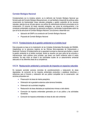 77
Corredor Biológico Nacional
Complementaria con la iniciativa anterior, es la definición del Corredor Biológico Nacional que
formará parte del Corredor Biológico Mesoamericano, el cual facilitará el desarrollo de políticas sobre
conservación de biodiversidad, áreas naturales protegidas y gestión sostenible de los recursos
naturales, además de ser útil para ejercer una política de ordenamiento territorial armonizada con la
conservación. El conjunto de áreas naturales protegidas, sus zonas de amortiguamiento y los
corredores ambientales constituyen los elementos ecológicos y territoriales fundamentales sobre los
que se ha de estructurar el Corredor Biológico Nacional. Las acciones a desarrollar son:
• Aplicación del SANP a la constitución del Corredor Biológico Nacional.
• Propuesta de Corredor Biológico Nacional.
4.4.2.3. Fortalecimiento de la gestión ambiental en el ámbito local
Esta propuesta se basa en la implantación de las Unidades Ambientales Municipales del SINAMA,
integrándose en la estructura orgánica de las Oficinas Micro-regionales de Ordenamiento y
Desarrollo Territorial. El fortalecimiento de la capacidad municipal es esencial para facilitar y mejorar
la gestión ambiental en el ámbito municipal, donde se resuelve una gran parte de las acciones e
intervenciones, tanto públicas como privadas, que tienen una fuerte incidencia sobre el medio
ambiente. De este modo se dotará a las autoridades locales de un asesoramiento ambiental
adecuado en las diferentes áreas de su competencia.
4.4.2.4. Restauración ambiental y corrección de impactos en espacios naturales
Es necesario acometer acciones concretas de acondicionamiento y restauración de áreas
degradadas, de corrección de los impactos ambientales producidos y establecer directrices y
dotaciones para el fomento y ordenación del uso público compatible con la conservación. Las
acciones propuestas son:
• Preservación de áreas de interés paisajístico.
• Ordenación de la ganadería extensiva sobre terrenos forestales.
• Ordenación de la actividad cinegética.
• Restauración de áreas afectadas por explotaciones mineras a cielo abierto.
• Corrección de impactos ambientales generados por el uso público y las actividades
recreativas.
• Corrección de impactos ambientales en áreas de alto valor ambiental.
 