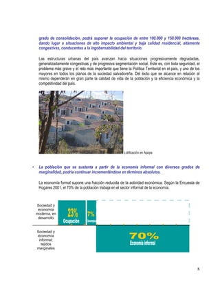 8
grado de consolidación, podrá suponer la ocupación de entre 100.000 y 150.000 hectáreas,
dando lugar a situaciones de alto impacto ambiental y baja calidad residencial, altamente
congestivas, conducentes a la ingobernabilidad del territorio.
Las estructuras urbanas del país avanzan hacia situaciones progresivamente degradadas,
generalizadamente congestivas y de progresiva segmentación social. Éste es, con toda seguridad, el
problema más grave y el reto más importante que tiene la Política Territorial en el país, y uno de los
mayores en todos los planos de la sociedad salvadoreña. Del éxito que se alcance en relación al
mismo dependerán en gran parte la calidad de vida de la población y la eficiencia económica y la
competitividad del país.
Lotificación en Apopa
• La población que se sustenta a partir de la economía informal con diversos grados de
marginalidad, podría continuar incrementándose en términos absolutos.
La economía formal supone una fracción reducida de la actividad económica. Según la Encuesta de
Hogares 2001, el 70% de la población trabaja en el sector informal de la economía.
Sociedad y
economía
moderna, en
desarrollo
Sociedad y
economía
informal;
tejidos
marginales
 