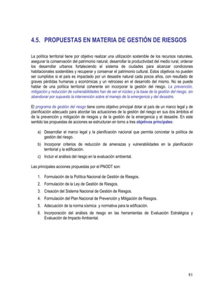 81
4.5. PROPUESTAS EN MATERIA DE GESTIÓN DE RIESGOS
La política territorial tiene por objetivo realizar una utilización sostenible de los recursos naturales,
asegurar la conservación del patrimonio natural, desarrollar la productividad del medio rural, ordenar
los desarrollar urbanos fortaleciendo el sistema de ciudades para alcanzar condiciones
habitacionales sostenibles y recuperar y conservar el patrimonio cultural. Estos objetivos no pueden
ser cumplidos si el país es impactado por un desastre natural cada pocos años, con resultado de
graves pérdidas humanas y económicas y un retroceso en el desarrollo del mismo. No se puede
hablar de una política territorial coherente sin incorporar la gestión del riesgo. La prevención,
mitigación y reducción de vulnerabilidades han de ser el núcleo y la base de la gestión del riesgo, sin
abandonar por supuesto la intervención sobre el manejo de la emergencia y del desastre.
El programa de gestión del riesgo tiene como objetivo principal dotar al país de un marco legal y de
planificación adecuado para abordar las actuaciones de la gestión del riesgo en sus dos ámbitos el
de la prevención y mitigación de riesgos y de la gestión de la emergencia y el desastre. En este
sentido las propuestas de acciones se estructuran en torno a tres objetivos principales:
a) Desarrollar el marco legal y la planificación nacional que permita concretar la política de
gestión del riesgo.
b) Incorporar criterios de reducción de amenazas y vulnerabilidades en la planificación
territorial y la edificación.
c) Incluir el análisis del riesgo en la evaluación ambiental.
Las principales acciones propuestas por el PNODT son:
1. Formulación de la Política Nacional de Gestión de Riesgos.
2. Formulación de la Ley de Gestión de Riesgos.
3. Creación del Sistema Nacional de Gestión de Riesgos.
4. Formulación del Plan Nacional de Prevención y Mitigación de Riesgos.
5. Adecuación de la norma sísmica y normativa para la edificación.
6. Incorporación del análisis de riesgo en las herramientas de Evaluación Estratégica y
Evaluación de Impacto Ambiental.
 