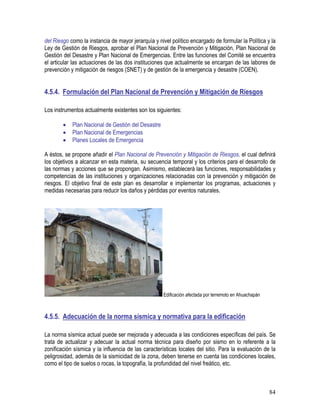 84
del Riesgo como la instancia de mayor jerarquía y nivel político encargado de formular la Política y la
Ley de Gestión de Riesgos, aprobar el Plan Nacional de Prevención y Mitigación, Plan Nacional de
Gestión del Desastre y Plan Nacional de Emergencias. Entre las funciones del Comité se encuentra
el articular las actuaciones de las dos instituciones que actualmente se encargan de las labores de
prevención y mitigación de riesgos (SNET) y de gestión de la emergencia y desastre (COEN).
4.5.4. Formulación del Plan Nacional de Prevención y Mitigación de Riesgos
Los instrumentos actualmente existentes son los siguientes:
• Plan Nacional de Gestión del Desastre
• Plan Nacional de Emergencias
• Planes Locales de Emergencia
A éstos, se propone añadir el Plan Nacional de Prevención y Mitigación de Riesgos, el cual definirá
los objetivos a alcanzar en esta materia, su secuencia temporal y los criterios para el desarrollo de
las normas y acciones que se propongan. Asimismo, establecerá las funciones, responsabilidades y
competencias de las instituciones y organizaciones relacionadas con la prevención y mitigación de
riesgos. El objetivo final de este plan es desarrollar e implementar los programas, actuaciones y
medidas necesarias para reducir los daños y pérdidas por eventos naturales.
Edificación afectada por terremoto en Ahuachapán
4.5.5. Adecuación de la norma sísmica y normativa para la edificación
La norma sísmica actual puede ser mejorada y adecuada a las condiciones específicas del país. Se
trata de actualizar y adecuar la actual norma técnica para diseño por sismo en lo referente a la
zonificación sísmica y la influencia de las características locales del sitio. Para la evaluación de la
peligrosidad, además de la sismicidad de la zona, deben tenerse en cuenta las condiciones locales,
como el tipo de suelos o rocas, la topografía, la profundidad del nivel freático, etc.
 