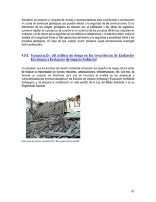 85
Asimismo, se propone un conjunto de normas y recomendaciones para la edificación y construcción
en zonas de amenazas geológicas que puedan afectar a la seguridad de las construcciones. En la
prevención de los riesgos geológicos en relación con la edificación y las obras de ingeniería,
conviene resaltar la importancia de considerar la incidencia de los procesos dinámicos naturales en
el diseño y en el cálculo de la seguridad de los edificios e instalaciones. Los estudios deben incluir el
análisis de la seguridad frente al fallo geotécnico del terreno y la seguridad y estabilidad frente a los
procesos geológicos, en caso de que puedan ocurrir procesos cuyas consecuencias supongan
daños potenciales.
4.5.6. Incorporación del análisis de riesgo en las herramientas de Evaluación
Estratégica y Evaluación de Impacto Ambiental
Es necesario que los estudios de impacto ambiental incorporen los aspectos de riesgo natural antes
de realizar la implantación de nuevas industrias, urbanizaciones, infraestructuras, etc.; por ello, se
formula un conjunto de directrices para que se incorpore el análisis de las amenazas y
vulnerabilidades por eventos naturales en los Estudios de Impacto Ambiental y Evaluación Ambiental
Estratégica; y se propone la modificación en este sentido de la Ley del Medio Ambiente y de su
Reglamento General.
 