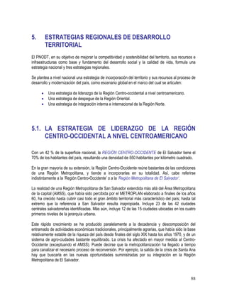 88
5. ESTRATEGIAS REGIONALES DE DESARROLLO
TERRITORIAL
El PNODT, en su objetivo de mejorar la competitividad y sostenibilidad del territorio, sus recursos e
infraestructuras como base y fundamento del desarrollo social y la calidad de vida, formula una
estrategia nacional y tres estrategias regionales.
Se plantea a nivel nacional una estrategia de incorporación del territorio y sus recursos al proceso de
desarrollo y modernización del país, como escenario global en el marco del cual se articulen:
• Una estrategia de liderazgo de la Región Centro-occidental a nivel centroamericano.
• Una estrategia de despegue de la Región Oriental.
• Una estrategia de integración interna e internacional de la Región Norte.
5.1. LA ESTRATEGIA DE LIDERAZGO DE LA REGIÓN
CENTRO-OCCIDENTAL A NIVEL CENTROAMERICANO
Con un 42 % de la superficie nacional, la REGIÓN CENTRO-OCCIDENTE de El Salvador tiene el
70% de los habitantes del país, resultando una densidad de 550 habitantes por kilómetro cuadrado.
En la gran mayoría de su extensión, la Región Centro-Occidente reúne bastantes de las condiciones
de una Región Metropolitana, y tiende a incorporarlas en su totalidad. Así, cabe referirse
indistintamente a la ‘Región Centro-Occidente’ o a la ‘Región Metropolitana de El Salvador’.
La realidad de una Región Metropolitana de San Salvador extendida más allá del Área Metropolitana
de la capital (AMSS), que había sido percibida por el METROPLAN elaborado a finales de los años
60, ha crecido hasta cubrir casi todo el gran ámbito territorial más característico del país; hasta tal
extremo que la referencia a San Salvador resulta inapropiada. Incluye 23 de las 42 ciudades
centrales salvadoreñas identificadas. Más aún, incluye 12 de las 15 ciudades ubicadas en los cuatro
primeros niveles de la jerarquía urbana.
Este rápido crecimiento se ha producido paralelamente a la decadencia y descomposición del
entramado de actividades económicas tradicionales, principalmente agrarias, que había sido la base
relativamente estable de la riqueza del país desde finales del siglo XIX hasta los años 1970, y de un
sistema de agro-ciudades bastante equilibrado. La crisis ha afectado en mayor medida al Centro-
Occidente (exceptuando el AMSS). Puede decirse que la metropolitanización ha llegado a tiempo
para canalizar el necesario proceso de reconversión. Por ejemplo, la salida de la crisis de Santa Ana
hay que buscarla en las nuevas oportunidades suministradas por su integración en la Región
Metropolitana de El Salvador.
 