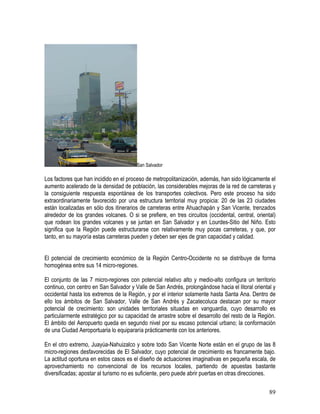 89
San Salvador
Los factores que han incidido en el proceso de metropolitanización, además, han sido lógicamente el
aumento acelerado de la densidad de población, las considerables mejoras de la red de carreteras y
la consiguiente respuesta espontánea de los transportes colectivos. Pero este proceso ha sido
extraordinariamente favorecido por una estructura territorial muy propicia: 20 de las 23 ciudades
están localizadas en sólo dos itinerarios de carreteras entre Ahuachapán y San Vicente, trenzados
alrededor de los grandes volcanes. O si se prefiere, en tres circuitos (occidental, central, oriental)
que rodean los grandes volcanes y se juntan en San Salvador y en Lourdes-Sitio del Niño. Esto
significa que la Región puede estructurarse con relativamente muy pocas carreteras, y que, por
tanto, en su mayoría estas carreteras pueden y deben ser ejes de gran capacidad y calidad.
El potencial de crecimiento económico de la Región Centro-Occidente no se distribuye de forma
homogénea entre sus 14 micro-regiones.
El conjunto de las 7 micro-regiones con potencial relativo alto y medio-alto configura un territorio
continuo, con centro en San Salvador y Valle de San Andrés, prolongándose hacia el litoral oriental y
occidental hasta los extremos de la Región, y por el interior solamente hasta Santa Ana. Dentro de
ello los ámbitos de San Salvador, Valle de San Andrés y Zacatecoluca destacan por su mayor
potencial de crecimiento: son unidades territoriales situadas en vanguardia, cuyo desarrollo es
particularmente estratégico por su capacidad de arrastre sobre el desarrollo del resto de la Región.
El ámbito del Aeropuerto queda en segundo nivel por su escaso potencial urbano; la conformación
de una Ciudad Aeroportuaria lo equipararía prácticamente con los anteriores.
En el otro extremo, Juayúa-Nahuizalco y sobre todo San Vicente Norte están en el grupo de las 8
micro-regiones desfavorecidas de El Salvador, cuyo potencial de crecimiento es francamente bajo.
La actitud oportuna en estos casos es el diseño de actuaciones imaginativas en pequeña escala, de
aprovechamiento no convencional de los recursos locales, partiendo de apuestas bastante
diversificadas; apostar al turismo no es suficiente, pero puede abrir puertas en otras direcciones.
 