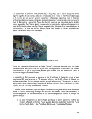 90
Los crecimientos de población relativamente altos, o muy altos, que se prevén en algunas micro-
regiones o partes de las mismas, deben ser considerados en la puesta en marcha de la Estrategia,
en la medida en que pueden generar problemas o dificultades específicas para el desarrollo
territorial cuando inciden sobre ámbitos con altos potenciales de crecimiento económico (Aeropuerto,
Valle de San Andrés y sobre todo Apopa-San Martín); o agravar las desventajas de los ámbitos
menos favorecidos (San Vicente Norte). Inversamente, los crecimientos relativamente bajos en gran
parte del Occidente regional o en San Vicente suavizarán algo el impacto de la crisis cafetalera y de
los terremotos, y al igual que en San Salvador-Santa Tecla dejarán un margen apreciable para
aportar calidad a las actuaciones planteadas.
Soportales en Apopa
Desde una perspectiva internacional, la Región Centro-Occidente se posiciona como una región
metropolitana de peso poblacional muy significativo, estratégicamente situada dentro del contexto
centroamericano, lo que le proporciona grandes oportunidades, más aún teniendo en cuenta el
proceso de integración de este contexto.
La población de Centroamérica se aproxima a los 40 millones de habitantes, crece a tasas
superiores al 2% anual y genera un PIB agregado próximo a los 70,000 millones de dólares, con
positivas expectativas de crecimiento económico a medio y largo plazo. Este mercado no tiene en
las circunstancias actuales un cierto lugar central. No tiene un centro direccional claro ni un centro
logístico principal, pero muy probablemente lo tendrá.
La posición central tenderá a configurarse a partir de las estructuras geo-económicas de Guatemala,
Belice, El Salvador, Honduras y Nicaragua. En relación a este sistema ‘central’ de mesoamérica El
Salvador en general y el área metropolitana de San Salvador en particular cuentan en principio con
grandes ventajas:
a) El área metropolitana de San Salvador constituye un centro económico ‘natural’ del
mercado articulado en torno a Puerto Quetzal, Escuintla, ciudad de Guatemala; Puerto
Barrios, Puerto Cortés y San Pedro Sula; Comayagua, Tegucigalpa y Managua.
 