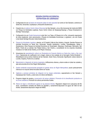 92
REGIÓN CENTRO-OCCIDENTAL
ESTRATEGIA DE LIDERAZGO
1. Configuración de una red básica de transporte público de alta capacidad con centro en San Salvador y extremos en
Santa Ana, Sonsonate, Cojutepeque y Aeropuerto-Zacatecoluca.
2. Creación de un moderno Centro Urbano Direccional en San Salvador; y de un Eje transversal del oriente del AMSS
con Parque de Actividades Logísticas, Nuevo Centro Urbano de Soyapango-Ilopango y Parque Empresarial en
Santiago Texacuangos.
3. Configuración de una Ciudad Aeroportuaria entre San Luis Talpa y El Rosario de La Paz, incluyendo organización
de trama residencial, viario estructurante y Parques de Actividades Económicas y Logísticas; y de una Ciudad
Lineal desde Santiago Nonualco hasta Zacatecoluca.
4. Parques de Actividades Logísticas, además, en El Castaño (Valle de San Andrés) y Acajutla. Grandes Parques de
Actividad Económica en Santa Ana, Sonsonate, Acajutla (ampliación), Lourdes, Quezaltepeque, Apopa y
Zacatecoluca. Otros Parques de Actividad Económica en Ahuachapán, Atiquizaya, Chalchuapa, Nahuizalco, San
Martín, Puerto de La Libertad, San Rafael Cedros y San Vicente, y consolidación de los conjuntos industriales
iniciados en el Valle de San Andrés y en El Playón (Tecoluca).
5. Actuaciones de especialización cultural con Declaratoria de Conjunto Histórico en Santa Ana, Izalco y San Juan
Opico. Operaciones de cualificación de la imagen urbana en las ciudades de la Sub-región Centro-Occidente 1.
Rehabilitación de los centros históricos de San Salvador, Santa Tecla y Sonsonate. Dignificación urbana radical de
Lourdes, Acajutla y Puerto de La Libertad.
6. Mejoramiento e integración de barrios marginales y lotificaciones urbanas y urbano-rurales en todas las ciudades y
ejes estructurantes de la Gran Región Metropolitana.
7. Gestión ambiental conservacionista apropiada al contexto denso de Región Metropolitana; acción particularmente
intensiva en el conjunto Santa Ana-Izalco-Sierra de Tacuba.
8. Vigilancia y acciones prioritarias de mitigación de los riesgos ambientales, especialmente en San Salvador y
Cojutepeque-San Vicente, y sobre todo en la Sierra del Bálsamo.
9. Programa integral de rescate y conservación del parque cafetalero; Promoción de la diversificación productiva en
las zonas cafetaleras; Promoción de cultivos permanentes frutales.
10. Planes de riegos e intensificación agraria en las planicies litorales. Regulación integral de la subcuenca del Río
Sucio, consolidación completa del Distrito de Zapotitán y saneamiento-depuración de aguas del Valle de San
Andrés. Saneamiento-depuración integral del AMSS.
 