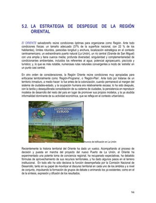 94
5.2. LA ESTRATEGIA DE DESPEGUE DE LA REGIÓN
ORIENTAL
El ORIENTE salvadoreño reúne condiciones óptimas para organizarse como Región. Ante todo
condiciones físicas: un tamaño adecuado (37% de la superficie nacional, con 22 % de los
habitantes), límites rotundos, parecidas longitud y anchura, localización estratégica en el contexto
centroamericano, un extraordinario puerto natural (La Unión), un río central (Grande de San Miguel)
con una amplia y llana cuenca media; profunda diversidad, singularidad y complementariedad de
condicionantes ambientales, incluidos los referentes al agua; potencial agropecuario, piscícola y
turístico; y, lo que es más notable, numerosas rutas naturales convergentes a modo de ‘estrella’ en
un punto casi central.
En otro orden de consideraciones, la Región Oriente reúne condiciones muy apropiadas para
enfocarse territorialmente como ‘Región-Programa’, o ‘Región-Plan’. Ante todo por tratarse de un
territorio inmaduro, a medio hacer: lo fue antes de la colonización, cuando permaneció al margen del
sistema de ciudades-estado, y la ocupación humana era relativamente escasa; lo ha sido después,
con la tardía y desequilibrada consolidación de su sistema de ciudades, la persistencia en reproducir
modelos de desarrollo del resto del país en lugar de promover sus propios modelos, y la ya aludida
informalidad dominante de su actividad económica, que se refleja en el contexto urbanístico.
Anuncio de lotificación en La Unión
Recientemente la historia territorial del Oriente ha dado un vuelco. Acompañando al proceso de
decisión y puesta en marcha del proyecto del nuevo Puerto de La Unión, el Oriente ha
experimentado una potente toma de conciencia regional, ha recuperado expectativas, ha debatido
fórmulas de aprovechamiento de sus recursos territoriales, y ha dado algunos pasos en el terreno
institucional. En todo ello ha sido decisiva la función desempeñada por la Comisión Nacional de
Desarrollo, tanto en su papel de movilizar el discurso territorial en cada uno de los ámbitos y a nivel
de conjunto, impulsando la formación de grupos de debate o animando los ya existentes; como en el
de la síntesis, expresión y difusión de los resultados.
 