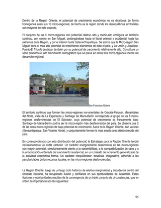 95
Dentro de la Región Oriente, el potencial de crecimiento económico no se distribuye de forma
homogénea entre sus 10 micro-regiones; de hecho es la región donde los desequilibrios territoriales
son mayores en este aspecto.
El conjunto de las 5 micro-regiones con potencial relativo alto y medio-alto configura un territorio
continuo, con centro en San Miguel, prolongándose hacia el litoral oriental y occidental hasta los
extremos de la Región, y por el interior hasta Gotera-Chapeltique. Se estima que la Micro-región San
Miguel tiene el más alto potencial de crecimiento económico de todo el país, y La Unión y Jiquilisco-
Puerto-El Triunfo destacan también por su potencial de crecimiento relativamente alto. Constituye un
serio problema el alto crecimiento demográfico que se prevé en estas tres micro-regiones líderes del
desarrollo regional.
San Francisco Gotera
El territorio continuo que forman las micro-regiones nor-orientales de Osicala-Perquín, Manantiales
del Norte, Valle de La Esperanza y Santiago de María-Berlín corresponde al grupo de las 8 micro-
regiones desfavorecidas de El Salvador, cuyo potencial de crecimiento es francamente bajo;
Santiago de María-Berlín podría ser la micro-región más desfavorecida del país. Se observa que 2
de las otras micro-regiones de bajo potencial de crecimiento, fuera de la Región Oriente, son vecinas
(Sensuntepeque, San Vicente Norte), y conjuntamente forman la más amplia área desfavorecida del
país.
En correspondencia con esta distribución del potencial, la Estrategia para la Región Oriente tendrá
necesariamente un doble carácter. Un carácter enérgicamente desarrollista en las micro-regiones
con mayor potencial, simultáneamente atento a la sostenibilidad, a la compatibilización de usos y a
la armonización ordenada del crecimiento residencial, en un contexto de incremento generalizado de
la actividad económica formal. Un carácter reequilibrador, detallista, imaginativo, adherido a las
peculiaridades de los recursos locales, en las micro-regiones desfavorecidas.
La Región Oriente, luego de un largo ciclo histórico de relativa marginalidad y decadencia dentro del
contexto nacional, ha recuperado ilusión y confianza en sus oportunidades de desarrollo. Estas
ilusiones y oportunidades resultan de la convergencia de un triple conjunto de circunstancias, que en
orden de importancia son las siguientes:
 