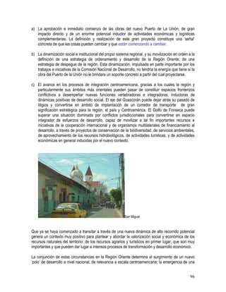 96
a) La aprobación e inmediato comienzo de las obras del nuevo Puerto de La Unión, de gran
impacto directo y de un enorme potencial inductor de actividades económicas y logísticas
complementarias. La definición y realización de este gran proyecto constituye una ‘señal’
concreta de que las cosas pueden cambiar y que están comenzando a cambiar.
b) La dinamización social e institucional del propio sistema regional, y su movilización en orden a la
definición de una estrategia de ordenamiento y desarrollo de la Región Oriente; de una
estrategia de despegue de la región. Esta dinamización, impulsada en parte importante por los
trabajos e iniciativas de la Comisión Nacional de Desarrollo, no tendría la energía que tiene si la
obra del Puerto de la Unión no le brindara un soporte concreto a partir del cual proyectarse.
c) El avance en los procesos de integración centroamericana, gracias a los cuales la región y
particularmente sus ámbitos más orientales pueden pasar de constituir espacios fronterizos
conflictivos a desempeñar nuevas funciones vertebradoras e integradoras, inductoras de
dinámicas positivas de desarrollo social. El eje del Goascorán puede dejar atrás su pasado de
litigios y convertirse en ámbito de implantación de un corredor de transporte de gran
significación estratégica para la región, el país y Centroamérica. El Golfo de Fonseca puede
superar una situación dominada por conflictos jurisdiccionales para convertirse en espacio
integrador de esfuerzos de desarrollo, capaz de movilizar a tal fin importantes recursos e
iniciativas de la cooperación internacional y de organismos multilaterales de financiamiento al
desarrollo, a través de proyectos de conservación de la biodiversidad, de servicios ambientales,
de aprovechamiento de los recursos hidrobiológicos, de actividades turísticas, y de actividades
económicas en general inducidas por el nuevo contexto.
San Miguel
Que ya se haya comenzado a transitar a través de una nueva dinámica de alto recorrido potencial
genera un contexto muy positivo para plantear y abordar la valorización social y económica de los
recursos naturales del territorio: de los recursos agrarios y turísticos en primer lugar, que son muy
importantes y que pueden dar lugar a intensos procesos de transformación y desarrollo económico.
La conjunción de estas circunstancias en la Región Oriente determina el surgimiento de un nuevo
‘polo’ de desarrollo a nivel nacional, de relevancia a escala centroamericana; la emergencia de una
 