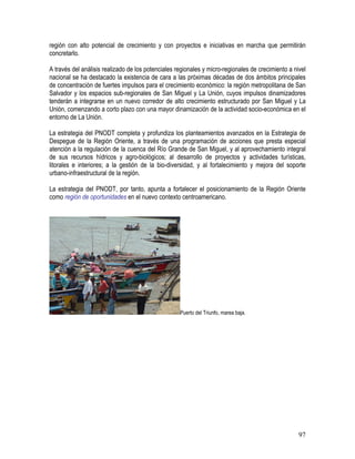 97
región con alto potencial de crecimiento y con proyectos e iniciativas en marcha que permitirán
concretarlo.
A través del análisis realizado de los potenciales regionales y micro-regionales de crecimiento a nivel
nacional se ha destacado la existencia de cara a las próximas décadas de dos ámbitos principales
de concentración de fuertes impulsos para el crecimiento económico: la región metropolitana de San
Salvador y los espacios sub-regionales de San Miguel y La Unión, cuyos impulsos dinamizadores
tenderán a integrarse en un nuevo corredor de alto crecimiento estructurado por San Miguel y La
Unión, comenzando a corto plazo con una mayor dinamización de la actividad socio-económica en el
entorno de La Unión.
La estrategia del PNODT completa y profundiza los planteamientos avanzados en la Estrategia de
Despegue de la Región Oriente, a través de una programación de acciones que presta especial
atención a la regulación de la cuenca del Río Grande de San Miguel, y al aprovechamiento integral
de sus recursos hídricos y agro-biológicos; al desarrollo de proyectos y actividades turísticas,
litorales e interiores; a la gestión de la bio-diversidad, y al fortalecimiento y mejora del soporte
urbano-infraestructural de la región.
La estrategia del PNODT, por tanto, apunta a fortalecer el posicionamiento de la Región Oriente
como región de oportunidades en el nuevo contexto centroamericano.
Puerto del Triunfo, marea baja.
 
