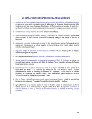 98
LA ESTRATEGIA DE DESPEGUE DE LA REGIÓN ORIENTE
1. Construcción del Puerto de La Unión y desarrollo de un gran Polo de Actividades Industriales y Logísticas
en su entorno, como acción movilizadora inicial de la Estrategia de Despegue. Regularización del tráfico
marítimo con las islas y con Nicaragua. Dignificación del frente costero de la ciudad de La Unión y
construcción prioritaria de un sistema de saneamiento y depuración de aguas con emisario submarino.
2. Constitución del Consejo Regional del Oriente con sede en San Miguel.
3. Amplio by-pass de San Miguel (carretera especial) y Gran Parque de Actividad Económica apoyado en el
mismo, cabecera de las actividades productivas formales de la Región, que incluya un Mercado de
Mayoristas.
4. Cualificación urbanística significativa de la ciudad de San Miguel (Centro Histórico, Av.Roosevelt) al nivel
exigido para incorporarse a la red de capitales centroamericanas y como modelo urbano para las
restantes ciudades de la Región.
5. Regulación integral de la Cuenca del Río Grande de San Miguel para uso múltiple, y Plan de Riegos e
intensificación agraria de la planicie.
6. Acciones generalizadas de regulación hidrológica enfocadas a la mitigación de las sequías.
7. Gestión ambiental conservacionista particularmente intensiva en el Golfo de Fonseca y su entorno, con
dimensión transnacional, y en el área de la Bahía de Jiquilisco. Planes Especiales de Desarrollo Turístico
Sostenible en ambos espacios.
8. Desarrollo de la red básica de carreteras del Norte de la Región, incluyendo el tramo oriental de la
Longitudinal del Norte y su conexión por Moncagua con San Miguel-La Unión. Acciones
complementarias: centros de servicios y equipamientos en Chapeltique y Osicala; Parques de Actividad
Económica en Chapeltique, San Francisco Gotera y Santa Rosa de Lima, y Plan Especial de Desarrollo
Turístico Sostenible en el área Cacahuatique-Alto Torola.
9. Plan de Riegos e intensificación agraria de la planicie costera de Usulután, incluida el área del Bajo
Lempa, complementado por Parques de Actividad Económica en Usulután y Jiquilisco.
10. Aprovechamiento de los recursos locales del norte de Usulután. Mejora de conexiones con la planicie
costera, inclusión de la zona volcánica en el plan turístico de la Bahía de Jiquilisco, Declaratoria de
Conjunto Histórico en Berlín, y Parques de Actividad Económica en Santiago de María y Jucuapa-
Chinameca.
 
