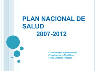 PLAN NACIONAL DE
SALUD
   2007-2012

      Concebido por el gobierno del
      Presidente de la República:
      Felipe Calderón Hinojosa
 