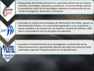 • Responsable del fortalecimiento de la capacidad nacional de los sectores
  científico, tecnológico, educativo y productivo. Al mismo tiempo, alentar
  la apropiación social de las tecnologías mediante la construcción de una
  red de investigación, desarrollo e innovación.



• Consolida un sistema de tecnologías de información del Estado. Apoya a la
  Administración Pública, a la comunidad organizada y a los ciudadanos, y
  busca contribuir a la creación de una industria nacional de software, todo
  ello en concordancia con los principios de soberanía.




• Coordinar el fortalecimiento de la investigación y el desarrollo de las
  telecomunicaciones, garantizando además que todos los esfuerzos estén
  orientados a generar impacto positivo en los beneficiarios.
 