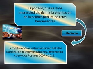 Es por ello, que se hace
         imprescindible definir la orientación
            de la política pública de estas
                    herramientas


                                               Mediante




. la construcción e instrumentación del Plan
Nacional de Telecomunicaciones, Informática
       y Servicios Postales 2007 – 2013.
 