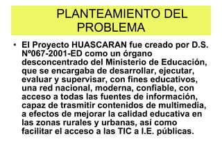 PLANTEAMIENTO DEL PROBLEMA El Proyecto HUASCARAN fue creado por D.S. Nº067-2001-ED como un órgano desconcentrado del Ministerio de Educación, que se encargaba de desarrollar, ejecutar, evaluar y supervisar, con fines educativos, una red nacional, moderna, confiable, con acceso a todas las fuentes de información, capaz de trasmitir contenidos de multimedia, a efectos de mejorar la calidad educativa en las zonas rurales y urbanas, así como facilitar el acceso a las TIC a I.E. públicas.  