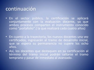 continuación
• En el sector público, la certificación se aplicará
conjuntamente con la evaluación docente, ya que
ambos procesos comparten el instrumento conocido
como "portafolio".( la que realizará cada cuatro años)
• En cuanto a la trayectoria, los nuevos docentes una vez
certificados, ingresarán al tramo de desarrollo inicial,
que se espera su permanencia no supere los ocho
años.
• Así, los docentes que destaquen en su certificación al
término del tramo inicial podrán saltarse el tramo
temprano y pasar de inmediato al avanzado.
 