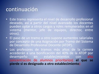 continuación
• Este tramo representa el nivel de desarrollo profesional
deseado, así a partir del nivel avanzado los docentes
pueden optar a otros cargos y roles remunerados en el
sistema (mentor, jefe de equipos, director, entre
otros).
• El paso de un tramo a otro supone aumentos salariales
por concepto de una Asignación por Tramo del Sistema
de Desarrollo Profesional Docente (ATDP).
• Los profesores de tramos más altos de la carrera
accederán a una bonificación del 40% de la ATDP por
desempeño en establecimientos con alta
concentración de alumnos prioritarios( el que se
pierde si es designado a otro establecimiento)
 
