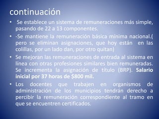 continuación
• Se establece un sistema de remuneraciones más simple,
pasando de 22 a 13 componentes.
• -Se mantiene la remuneración básica mínima nacional.(
pero se eliminan asignaciones, que hoy están en las
colillas, por un lado dan, por otro quitan)
• Se mejoran las remuneraciones de entrada al sistema en
línea con otras profesiones similares bien remuneradas.
Se incrementa la asignación de título (BRP). Salario
inicial por 37 horas de $800 mil.
• Los docentes que trabajen en organismos de
administración de los municipios tendrán derecho a
percibir la remuneración correspondiente al tramo en
que se encuentren certificados.
 