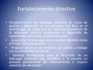 Fortalecimiento directivo
• Fortalecimiento del liderazgo directivo en áreas de
gestión y desarrollo de las personas con foco en el
aprendizaje, de modo que los objetivos prioritarios de
la educación pública acentuarán el desarrollo de
capacidades personales y colectivas para:
• - Desarrollar el liderazgo para la calidad docente como
principal tarea de gestión;
• - Propiciar procesos de rendición de cuentas y diálogo
con la comunidad educativa;
• - Generar formaciones para el desarrollo de un
liderazgo sistémico que considera a la escuela en
proceso permanente de mejoramiento y espacio
colectivo de educación.
 