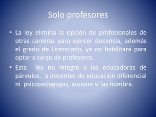 Solo profesores
• La ley elimina la opción de profesionales de
otras carreras para ejercer docencia, además
el grado de Licenciado, ya no habilitará para
optar a cargo de profesores.
• Esta ley no integra a las educadoras de
párvulos, a docentes de educación diferencial
ni psicopedagogas, aunque sí las nombra.
 