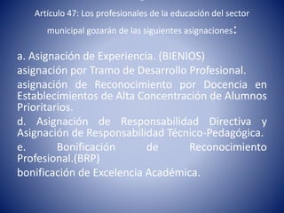 “
Artículo 47: Los profesionales de la educación del sector
municipal gozarán de las siguientes asignaciones:
a. Asignación de Experiencia. (BIENIOS)
asignación por Tramo de Desarrollo Profesional.
asignación de Reconocimiento por Docencia en
Establecimientos de Alta Concentración de Alumnos
Prioritarios.
d. Asignación de Responsabilidad Directiva y
Asignación de Responsabilidad Técnico-Pedagógica.
e. Bonificación de Reconocimiento
Profesional.(BRP)
bonificación de Excelencia Académica.
 