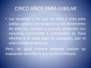 CINCO AÑOS PARA JUBILAR
• Los docentes a los que les falte 5 años para
jubilar, podrán no acogerse a los dictámenes
de esta ley, siempre y cuando presenten sus
renuncia irrevocable ( anticipada) se hará
efectiva a la edad legal de jubilación, por el
solo ministerio de la ley.
Pero, de igual manera deberán realizar su
evaluación docente la que no se certificará.
 