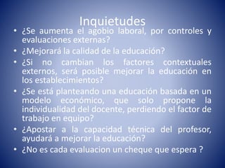Inquietudes
• ¿Se aumenta el agobio laboral, por controles y
evaluaciones externas?
• ¿Mejorará la calidad de la educación?
• ¿Si no cambian los factores contextuales
externos, será posible mejorar la educación en
los establecimientos?
• ¿Se está planteando una educación basada en un
modelo económico, que solo propone la
individualidad del docente, perdiendo el factor de
trabajo en equipo?
• ¿Apostar a la capacidad técnica del profesor,
ayudará a mejorar la educación?
• ¿No es cada evaluacion un cheque que espera ?
 