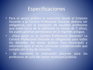 Especificaciones
• Para el sector público la transición desde el Estatuto
Docente a la Carrera Profesional Docente debiera ser
obligatoria, con la excepción de aquellos profesores
que están cerca de la jubilación (a menos de 5 años),
los cuales podrían permanecer en el régimen antiguo.
• - ¿Para quién es la Carrera Profesional Docente? La
Carrera Profesional Docente es obligatoria para todos
los docentes del sector público (hoy municipal) y
voluntaria para el sector particular subvencionado que
cumpla con la ley de inclusión.
• - Se mantiene la evaluación docente para los
profesores de aula del sector municipal/público.
 