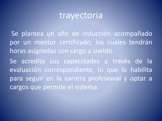 trayectoria
Se plantea un año de inducción acompañado
por un mentor certificado, los cuales tendrán
horas asignadas con cargo a sueldo.
Se acredita sus capacidades a través de la
evaluación correspondiente, lo que lo habilita
para seguir en la carrera profesional y optar a
cargos que permite el sistema.
 