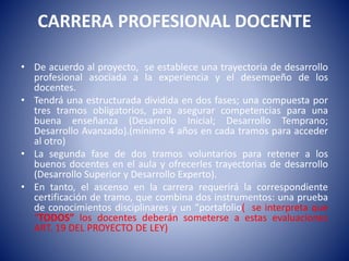 CARRERA PROFESIONAL DOCENTE
• De acuerdo al proyecto, se establece una trayectoria de desarrollo
profesional asociada a la experiencia y el desempeño de los
docentes.
• Tendrá una estructurada dividida en dos fases; una compuesta por
tres tramos obligatorios, para asegurar competencias para una
buena enseñanza (Desarrollo Inicial; Desarrollo Temprano;
Desarrollo Avanzado).(mínimo 4 años en cada tramos para acceder
al otro)
• La segunda fase de dos tramos voluntarios para retener a los
buenos docentes en el aula y ofrecerles trayectorias de desarrollo
(Desarrollo Superior y Desarrollo Experto).
• En tanto, el ascenso en la carrera requerirá la correspondiente
certificación de tramo, que combina dos instrumentos: una prueba
de conocimientos disciplinares y un “portafolio( se interpreta que
“TODOS” los docentes deberán someterse a estas evaluaciones
ART. 19 DEL PROYECTO DE LEY)
 