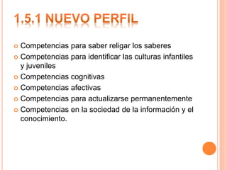  Competencias para saber religar los saberes
 Competencias para identificar las culturas infantiles
y juveniles
 Competencias cognitivas
 Competencias afectivas
 Competencias para actualizarse permanentemente
 Competencias en la sociedad de la información y el
conocimiento.
 