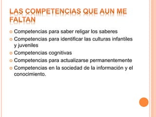  Competencias para saber religar los saberes
 Competencias para identificar las culturas infantiles
y juveniles
 Competencias cognitivas
 Competencias para actualizarse permanentemente
 Competencias en la sociedad de la información y el
conocimiento.
 