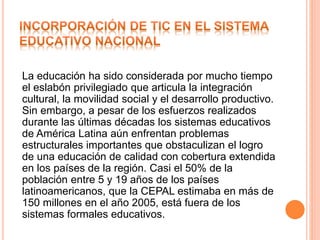 La educación ha sido considerada por mucho tiempo
el eslabón privilegiado que articula la integración
cultural, la movilidad social y el desarrollo productivo.
Sin embargo, a pesar de los esfuerzos realizados
durante las últimas décadas los sistemas educativos
de América Latina aún enfrentan problemas
estructurales importantes que obstaculizan el logro
de una educación de calidad con cobertura extendida
en los países de la región. Casi el 50% de la
población entre 5 y 19 años de los países
latinoamericanos, que la CEPAL estimaba en más de
150 millones en el año 2005, está fuera de los
sistemas formales educativos.
 