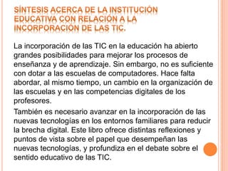 La incorporación de las TIC en la educación ha abierto
grandes posibilidades para mejorar los procesos de
enseñanza y de aprendizaje. Sin embargo, no es suficiente
con dotar a las escuelas de computadores. Hace falta
abordar, al mismo tiempo, un cambio en la organización de
las escuelas y en las competencias digitales de los
profesores.
También es necesario avanzar en la incorporación de las
nuevas tecnologías en los entornos familiares para reducir
la brecha digital. Este libro ofrece distintas reflexiones y
puntos de vista sobre el papel que desempeñan las
nuevas tecnologías, y profundiza en el debate sobre el
sentido educativo de las TIC.
 