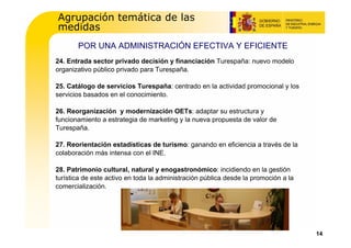 Agrupación temática de las
medidas
       POR UNA ADMINISTRACIÓN EFECTIVA Y EFICIENTE
24. Entrada sector privado decisión y financiación Turespaña: nuevo modelo
organizativo público privado para Turespaña.

25. Catálogo de servicios Turespaña: centrado en la actividad promocional y los
servicios basados en el conocimiento.

26. Reorganización y modernización OETs: adaptar su estructura y
funcionamiento a estrategia de marketing y la nueva propuesta de valor de
Turespaña.

27. Reorientación estadísticas de turismo: ganando en eficiencia a través de la
colaboración más intensa con el INE.

28. Patrimonio cultural, natural y enogastronómico: incidiendo en la gestión
turística de este activo en toda la administración pública desde la promoción a la
comercialización.




                                                                                     14
 