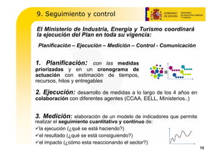 9. Seguimiento y control

El Ministerio de Industria, Energía y Turismo coordinará
la ejecución del Plan en toda su vigencia:
 Planificación – Ejecución – Medición – Control - Comunicación


1. Planificación: con las medidas
priorizadas y en un cronograma de
actuación con estimación de tiempos,
recursos, hitos y entregables

2. Ejecución: desarrollo de medidas a lo largo de los 4 años en
colaboración con diferentes agentes (CCAA, EELL, Ministerios..)


3. Medición:      elaboración de un modelo de indicadores que permite
realizar el seguimiento cuantitativo y continuo de:
  la ejecución (¿qué se está haciendo?)
  el resultado (¿qué se está consiguiendo?)
  el impacto (¿cómo esta reaccionando el sector?)
                                                                        15
 