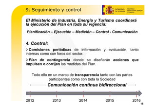 9. Seguimiento y control

El Ministerio de Industria, Energía y Turismo coordinará
la ejecución del Plan en toda su vigencia:
Planificación – Ejecución – Medición – Control - Comunicación


4. Control:
  Comisiones periódicas de información y evaluación, tanto
internas como con foros del sector.
  Plan de contingencia donde se diseñarán acciones que
impulsen o corrijan las medidas del Plan.

   Todo ello en un marco de transparencia tanto con las partes
             participantes como con toda la Sociedad
            Comunicación continua bidireccional


2012           2013           2014            2015               2016
                                                                    16
 