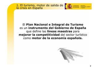 1. El turismo, motor de salida de
la crisis en España




   El Plan Nacional e Integral de Turismo
 es un instrumento del Gobierno de España
      que define las líneas maestras para
 mejorar la competitividad del sector turístico
   como motor de la economía española.




                                                  2
 