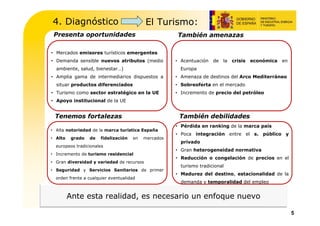 4. Diagnóstico                             El Turismo:
 Presenta oportunidades                               También amenazas

• Mercados emisores turísticos emergentes
• Demanda sensible nuevos atributos (medio            • Acentuación   de   la   crisis   económica   en
  ambiente, salud, bienestar…)                          Europa
• Amplia gama de intermediarios dispuestos a          • Amenaza de destinos del Arco Mediterráneo
  situar productos diferenciados                      • Sobreoferta en el mercado
• Turismo como sector estratégico en la UE            • Incremento de precio del petróleo
• Apoyo institucional de la UE


 Tenemos fortalezas                                    También debilidades
                                                      • Pérdida en ranking de la marca país
• Alta notoriedad de la marca turística España
                                                      • Poca integración entre el s. público y
• Alto    grado   de   fidelización   en   mercados
                                                        privado
  europeos tradicionales
                                                      • Gran heterogeneidad normativa
• Incremento de turismo residencial
                                                      • Reducción o congelación de precios en el
• Gran diversidad y variedad de recursos
                                                        turismo tradicional
• Seguridad y Servicios Sanitarios de primer
                                                      • Madurez del destino, estacionalidad de la
  orden frente a cualquier eventualidad
                                                        demanda y temporalidad del empleo


         Ante esta realidad, es necesario un enfoque nuevo

                                                                                                          5
 