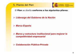 5. Pilares del Plan

 El Plan se diseña conforme a los siguientes pilares:


  Liderazgo del Gobierno de la Nación


  Marca España


  Marco y estructura institucional para mejorar la
  competitividad empresarial


  Colaboración Público-Privada


                                                        6
 