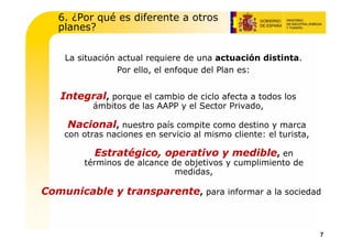 6. ¿Por qué es diferente a otros
   planes?


    La situación actual requiere de una actuación distinta.
                 Por ello, el enfoque del Plan es:


   Integral, porque el cambio de ciclo afecta a todos los
           ámbitos de las AAPP y el Sector Privado,

     Nacional, nuestro país compite como destino y marca
    con otras naciones en servicio al mismo cliente: el turista,

           Estratégico, operativo y medible, en
        términos de alcance de objetivos y cumplimiento de
                             medidas,

Comunicable y transparente, para informar a la sociedad



                                                                   7
 